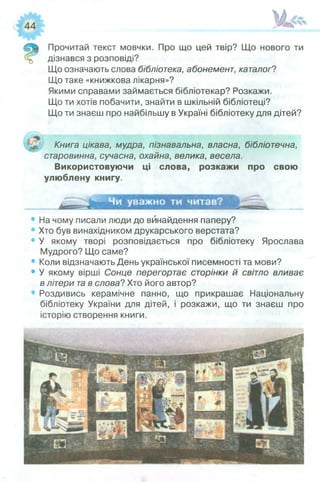 Прочитай текст мовчки. Про що цей твір? Що нового ти
дізнався з розповіді?
Що означають слова бібліотека, абонемент, каталоґ?
Що таке «книжкова лікарня»?
Якими справами займається бібліотекар? Розкажи.
Що ти хотів побачити, знайти в шкільній бібліотеці?
Що ти знаєш про найбільшу в Україні бібліотеку для дітей?
Книга цікава, мудра, пізнавальна, власна, бібліотечна,
старовинна, сучасна, охайна, велика, весела.
Використовуючи ці слова, розкажи про свою
улюблену книгу.
• На чому писали люди до винайдення паперу?
• Хто був винахідником друкарського верстата?
• У якому творі розповідається про бібліотеку Ярослава
Мудрого? Що саме?
• Коли відзначають День української писемності та мови?
• У якому вірші Сонце перегортає сторінки й світло вливає
влітери тав слова? Хто його автор?
• Роздивись керамічне панно, що прикрашає Національну
бібліотеку України для дітей, і розкажи, що ти знаєш про
історію створення книги.
 