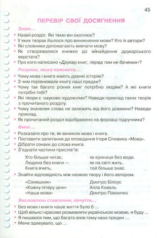 45
ПЕРЕВІР СВОЇ ДОСЯГНЕННЯ
Знаю...
Назви розділ. Які теми він охоплює?
У яких творах йшлося про виникнення мови? Хто їх автори?
Які словники допомагають вивчати мову?
Як створювалися книжки до винайдення друкарського
верстата?
Про кого написано «Друкар книг, перед тим не бачених»?
Розумію, можу пояснити...
Чому мова і книга мають давню історію?
З чим порівнювали книгу наші предки?
Чому так багато різних книг потрібно людям? А які книги
потрібні тобі?
Які твори є науково-художніми? Наведи приклад таких творів
з прочитаного розділу.
Чому значення слова не залежить від його довжини? Наведи
приклад.
Як прочитаний розділ відображено на форзаці підручника?
Вмію...
Розказати про те, як виникли мова і книга.
Поставити запитання до оповідання Ігоря Січовика «Мова».
Дібрати ознаки до слова книга.
З ’єднати частини прислів’їв:
Хто більше читає, як криниця без води.
Людина без книги — як на світі жить.
Книга вчить, той більше знає.
Знайти відповідність між назвою твору і його автором:
«Соняшник» Дмитро Білоус
«Кожну літеру ціни» Алла Коваль
«Наша мова» Дмитро Павличко
Висловлюю ставлення, почуття...
Без мови і книги наше життя було б ...
Щоб вільно і красиво розмовляти українською мовою, я буду...
Я пишаюся тим, що багато віків тому наші предки ...
Мене здивувало, щ о ...
 