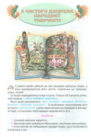 3 давніх-давен дійшли до нас складені народом твори
яких відображалося його життя, ставлення до природи,
праці, людей.
Ці твори передавались із вуст в уста. Тому їх об’єднують спіль­
ною назвою — усна народна творчість.
Вони дуже різноманітні: пісні, колядки, щедрівки, веснянки,
мирйлки, приказки, прислів’я... З особливим захопленням діти
читають народні казки, у яких переплітаються правдиві й вигада­
ні події, а позитивні герої завжди перемагають зло.
Читаючи:
• пізнавай народну мудрість;
• збагачуй своє мовлення образними, влучними висловами;
• спостерігай, як побудовано народні твори, що є особливого
в кожному з них.
 