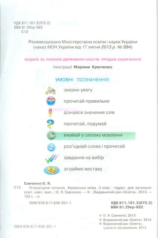 УДК 811.161.2(075.2)
ББК 81.2Укр-922
С13
Рекомендовано Міністерством освіти і науки України
(наказ МОН України від 17липня 2013 р. № 994)
ВИДАНО ЗА РАХУНОК ДЕРЖАВНИХ КОШТІВ. ПРОДАЖ ЗАБОРОНЕНО
Ілюстрації Марини Крюченко
УМОВНІ ПОЗНАЧЕННЯ:
зверни увагу
прочитай правильно
дізнайся значення слів
прочитай, подумай
вживай у своєму мовленні
роз’єднай слова і прочитай
завдання на вибір
зіграймо виставу
Савченко О. Я.
С13 Літературне читання. Українська мова. З клас : підруч. для загально-
освіт. навч. закл. / О. Я. Савченко. — К. : Видавничий дім «Освіта», 2013. —
192 с. : іл.
І5ВМ 978-617-656-251-1. УДК 811.161.2(075.2)
ББК 8 1 .2Укр-922
© О. Я. Савченко, 2013
© Видавничий дім «Освіта», 2013
© Видавничий дім «Освіта»,
І5ВМ 978-617-656-251-1 художнє оформлення, 2013
 