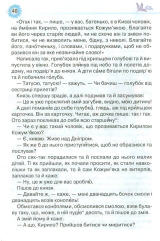 «Отак ітак, — пише, — у вас, батенько, є в Києві чоловік,
на ймення Кирило, прозивається Кожум’якою. Благайте
ви його через старих людей, чи не схоче він із змієм по­
битися, чи не визволить мене, бідну, з неволі. Благайте
його, панотченьку, і словами, і подарунками, щоб не об­
разився він за яке незвичайне слово!»
Написала так, прив’язала під крильцем голубові та й ви­
пустила у вікно. Голубок злинув під небо та й полетів до­
дому, на подвір’я до князя. А діти саме бігали по подвір’ю
та й побачили голуба.
— Татусю, татусю! — кажуть. — Чи бачиш — голубок від
сестриці прилетів?
Князь спершу зрадів, а далі подумав та й засумував:
— Це ж уже проклятий змій загубив, видно, мою дитину!
А далі поманив до себе голубка, глядь, аж під крильцем
карточка. Він за карточку. Читає, аж дочка пише: так і так.
Ото зараз покликав до себе всю старшину*:
— Чи є у вас такий чоловік, що прозивається Кирилом
Кожум’якою?
— Є, князю. Живе над Дніпром.
— Як же б до нього приступйтися, щоб не образився та
послухав?
Ото сяк-так порадилися та й послали до нього малих
дітей. Ті як прийшли, як почали просити, як стали навко­
лішки та як заплакали, то й сам Кожум’яка не витерпів,
заплакав та й каже:
— Ну, це ж уже для вас зроблю.
Пішов до князя.
— Давайте ж, — каже, — мені дванадцять бочок смоли і
дванадцять возів конопель!
Обмотався коноплями, обсмолився смолою, взяв була­
ву таку, що, може, в ній пудів* десять, та й пішов до змія.
А змій йому й каже:
— А що, Кирило? Прийшов битися чи миритися?
 