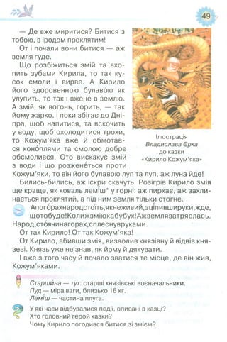 # > м
— Де вже миритися? Битися з
тобою, з іродом проклятим!
От і почали вони битися — аж
земля гуде.
Що розбіжиться змій та вхо­
пить зубами Кирила, то так ку­
сок смоли і вирве. А Кирило
його здоровенною булавою як
улупить, то так і вжене в землю.
А змій, як вогонь, горить, — так
йому жарко, і поки збігає до Дні­
пра, щоб напитися, та вскочить
у воду, щоб охолодитися трохи,
то Кожум’яка вже й обмотав­
ся коноплями та смолою добре
обсмолився. Ото вискакує змій
з води і що розженеться проти
Кожум’яки, то він його булавою луп та луп, аж луна йде!
Бились-бились, аж іскри скачуть. Розігрів Кирило змія
ще краще, як коваль леміш* у горні: аж пирхає, аж захли­
нається проклятий, а під ним земля тільки стогне.
Апогбрахнародстоїть,якнеживий,зціпившируки,жде,
щотобуде!Колижзміюкабубух!Ажземлязатряслась.
Народ,стоячинагорах,сплеснувруками.
От так Кирило! От так Кожум’яка!
От Кирило, вбивши змія, визволив князівну й відвів кня­
зеві. Князь уже не знав, як йому й дякувати.
І вже з того часу й почало зватися те місце, де він жив,
Кожум’яками.
Старшина — тут: старші князівські воєначальники.
Пуд — міра ваги, близько 16 кг.
Леміш — частина плуга.
У які часи відбувалися події, описані в казці?
Хто головний герой казки?
Чому Кирило погодився битися зі змієм?
Ілюстрація
Владислава Єрка
до казки
«Кирило Кожум’яка»
 