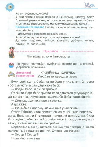 Як він готувався до бою?
У якій частині казки передано найбільшу напругу бою?
Прочитай рядки казки, які показують силу і мужність бога­
тиря. Як це відтворено на малюнку Владислава Єрка?
Попрацюйте разом! Знайдіть у казці зачин, основну час­
тину, кінцівку.
Підготуйтеся стисло переказати казку.
Які події твору засвідчують, що це чарівна казка?
До слів поцупить, злинув, благайте доберіть слова,
близькі за значенням.
Прислів’я
., того й перемога.
#
Пір’ячком, підглядали, кужілочка, веретенце, на стовпці,
увертілася, почйночок.
Дивовижні КРИВЕНЬКА КАЧЕЧКА
перевтілення Українська народна казка
Були собі дід та баба, та не було у них дітей. От вони
собі сумують, а далі дід і каже бабі:
— Ходім, бабо, в ліс по грибки!
От пішли. Бере баба грибки, коли дивиться, у кущику гніз­
дечко, а в гніздечку качечка сидить. От баба і каже дідові:
— Дивись, діду, яка гарна качечка!
А дід каже:
— Візьмемо її додому, нехай вона у нас живе.
Стали її брати, коли дивляться, аж у неї ніжка перелом­
лена. Вони взяли її тихенько, принесли додому, зробили
їй гніздечко, обложили його пір’ячком і посадили туди ка­
чечку, а самі знов пішли по грибки.
Вертаються, аж дивляться, а в них так прибрано, хліба
напечено, борщик зварений. От вони до сусідів:
— Хто це? Хто це?
Ніхто нічого не знає.
 