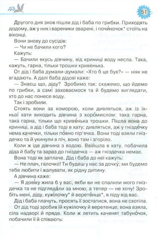 Другого дня знов пішли дід і баба по грибки. Приходять
додому, аж у них і вареники зварені, і почйночок* стоїть на
віконці.
Вони знову до сусідів:
— Чи не бачили кого?
Кажуть:
— Бачили якусь дівчину, від криниці воду несла. Така,
кажуть, гарна, тільки трошки кривенька.
От дід і баба думали-думали: «Хто б це був?» — ніяк не
вгадають. А далі баба дідові каже:
— Знаєш що, діду? Зробимо так: скажемо, що йдемо
по грибки, а самі заховаємося та й будемо виглядати,
хто до нас понесе воду.
Так і зробили.
Стоять вони за коморою, коли дивляться, аж із їх­
ньої хати виходить дівчина з коромислом: така гарна,
така гарна, тільки що кривенька трошки. Пішла вона до
криниці, а дід і баба тоді в хату; дивляться, аж у гніздечку
нема качечки, тільки повно пір’ячка. Вони тоді взяли гніз­
дечко та й укинули в піч, воно там і згоріло.
Коли ж іде дівчина з водою. Ввійшла в хату, побачила
діда й бабу та зараз до гніздечка — аж гніздечка немає.
Вона тоді як заплаче. Дід і баба до неї кажуть:
— Не плач, галочко! Ти будеш у нас за дочку; ми будемо
тебе любити і жалувати, як рідну дитину.
А дівчина каже:
— Я довіку жила б у вас, якби ви не спалили мого гніз­
дечка та не підглядали за мною; а тепер — не хочу! Зро­
біть мені, діду, кужілочку* й веретенце*, я піду від вас.
Дід і баба плачуть, просять її зостатися, вона не схотіла.
От дід тоді зробив їй кужілочку й веретенце; вона взяла,
сіла надворі й пряде. Коли ж летить каченят табуночок,
побачили її й співають:
 
