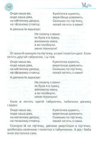 Онде наша іва, Кужілочка шумить,
онде наша діва, веретенце дзвенить,
на метеному дворці, Скиньмо по пір’ячку,
на тесаному стовпці. нехай летить з нами!
А дівчина їм відказує:
Не полечу з вами:
як була я в лужку,
виломила ніжку,
а ви полинули,
мене покинули!
От вони їй скинули по пір’ячку, а самі полетіли далі. Коли
летить другий табуночок, і ці теж:
Онде наша іва, Кужілочка шумить,
онде наша діва, веретенце дзвенить,
на метеному дворці, Скиньмо по пір’ячку,
на тесаному стовпці. нехай летить з нами!
А дівчина їм відказує:
Не полечу з вами:
як була я в лужку,
виломила ніжку,
а ви полинули,
мене покинули!
Коли ж летить третій табуночок, побачили дівчину
і зараз:
Онде наша іва, Кужілочка шумить,
онде наша діва, веретенце дзвенить,
на метеному дворці, Скиньмо по пір’ячку,
на тесаному стовпці. нехай летить з нами.
Скинули їй по пір’ячку, дівчина увертілася в пір’ячко,
зробилась качечкою і полетіла з табунчиком. А дід і баба
знов зосталися самі.
 