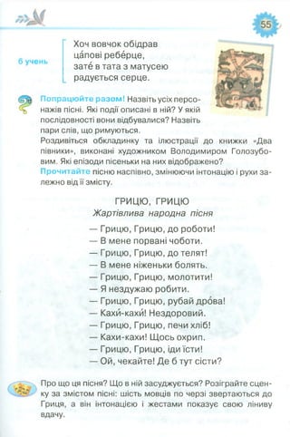 Хоч вовчок обідрав
цапові реберце,
зате в тата з матусею
радується серце.
Попрацюйте разом! Назвіть усіх персо­
нажів пісні. Які події описані в ній? У якій
послідовності вони відбувалися? Назвіть
пари слів, що римуються.
Роздивіться обкладинку та ілюстрації до книжки «Два
півники», виконані художником Володимиром Голозубо-
вим. Які епізоди пісеньки на них відображено?
Прочитайте пісню наспівно, змінюючи інтонацію і рухи за­
лежно від її змісту.
ГРИЦЮ, ГРИЦЮ
Жартівлива народна пісня
— Грицю, Грицю, до роботи!
— В мене порвані чоботи.
— Грицю, Грицю, до телят!
— В мене ніженьки болять.
— Грицю, Грицю, молотити!
— Я нездужаю робити.
— Грицю, Грицю, рубай дрова!
— Кахй-кахй! Нездоровий.
— Грицю, Грицю, печи хліб!
— Кахи-кахи! Щось охрип.
— Грицю, Грицю, іди їсти!
— Ой, чекайте! Де б тут сісти?
Про що ця пісня? Що в ній засуджується? Розіграйте сцен­
ку за змістом пісні: шість мовців по черзі звертаються до
Гриця, а він інтонацією і жестами показує свою ліниву
вдачу.
 