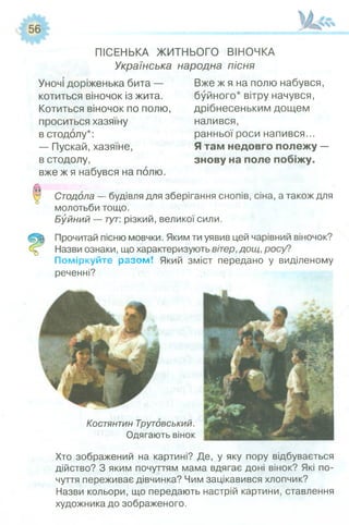 ПІСЕНЬКА ЖИТНЬОГО ВІНОЧКА
Українська народна пісня
Уночі доріженька бита —
котиться віночок із жита.
Котиться віночок по полю,
проситься хазяїну
в стодолу*:
— Пускай, хазяїне,
в стодолу,
вже ж я набувся на полю.
Вже ж я на полю набувся,
буйного* вітру начувся,
дрібнесеньким дощем
налився,
ранньої роси напився...
Я там недовго полежу —
знову на поле побіжу.
Стодола — будівля для зберігання снопів, сіна, а також для
молотьби тощо.
Буйний — тут: різкий, великої сили.
Прочитай пісню мовчки. Яким ти уявив цей чарівний віночок?
Назви ознаки, що характеризують вітер, дощ, росу?
Поміркуйте разом! Який зміст передано у виділеному
реченні?
Костянтин Трутовський.
Одягають вінок
Хто зображений на картині? Де, у яку пору відбувається
дійство? З яким почуттям мама вдягає доні вінок? Які по­
чуття переживає дівчинка? Чим зацікавився хлопчик?
Назви кольори, що передають настрій картини, ставлення
художника до зображеного.
 