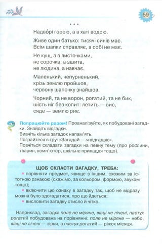 ★★★
Надворі горою, а в хаті водою.
Живе один батько: тисячі синів має.
Всім шапки справляє, а собі не має.
Не кущ, а з листочками,
не сорочка, а зшита,
не людина, а навчає.
Маленький,чепурненький,
крізь землю пройшов,
червону шапочку знайшов.
Чорний, та не ворон, рогатий, та не бик,
шість ніг без копит: летить — виє,
сяде — землю риє.
Попрацюйте разом! Проаналізуйте, як побудовані загад­
ки. Знайдіть відгадки.
Вивчіть кілька загадок напам’ять.
Пограйтеся в гру: «Загадай — я відгадаю».
Повчіться складати загадки на певну тему (про рослини,
тварин, комп’ютер, шкільне приладдя тощо).
Ф Ф
ЩОБ СКЛАСТИ ЗАГАДКУ, ТРЕБА:
« порівняти предмет, явище з іншим, схожим за іс­
тотною ознакою (скажімо, за кольором, формою, звуком
тощо);
• включити цю ознаку в загадку так, щоб не відразу
можна було здогадатися, про що йдеться;
• висловити загадку стисло й чітко.
Наприклад, загадка поле не міряне, вівці не лічені, пастух
рогатий побудована на порівнянні: поле не міряне — небо,
вівці не лічені — зірки, а пастух рогатий — ріжок місяця.
 