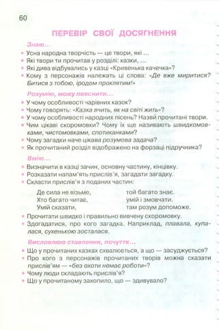 ПЕРЕВІР СВОЇ ДОСЯГНЕННЯ
Знаю...
• Усна народна творчість — це твори, я к і...
• Які твори ти прочитав у розділі: казки,...
• Які дива відбувались у казці «Кривенька качечка»?
• Кому з персонажів належать ці слова: «Де вже миритися?
Битися з тобою, іродом проклятим!»
Розумію, можу пояснити...
• У чому особливості чарівних казок?
• Чому говорять: «Казка вчить, як на світі жить»?
• У чому особливості народних пісень? Назви прочитані твори.
• Чим цікаві скоромовки? Чому їх ще називають швидкомов­
ками, чистомовками, спотиканками?
• Чому загадки наче цікава розумова задача?
• Як прочитаний розділ відображено на форзаці підручника?
Вмію...
• Визначити в казці зачин, основну частину, кінцівку.
• Розказати напам’ять прислів’я, загадати загадку.
• Скласти прислів’я з поданих частин:
Де сила не візьме, той багато знає.
Хто багато читає, умій і змовчати.
Умій сказати, там розум допоможе.
• Прочитати швидко і правильно вивчену скоромовку.
Здогадатися, про кого загадка. Наприклад, плавала, купа­
лася, сухенькою зосталася.
Висловлюю ставлення, почуття...
• Що у прочитаних казках схвалюється, а що — засуджується?
• Про кого з персонажів прочитаних творів можна сказати
прислів’ям — «без охоти немає роботи»?
• Чому люди складають прислів’я?
• Що у прочитаному захопило, що — здивувало?
 