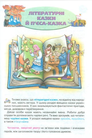 А зЬ вже знаєш’ щ0 літературні казки, на відміну від народ-
них, мають автора. У цьому розділі вміщено казки україн­
ських письменників. У них змальовуються фантастичні пригоди,
місця, дивовижні перетворення.
Дійові особи казок мають незвичайні імена. Робити добрі
справи їм допомагають чарівні речі. Ти вже зрозумів, що читати­
меш чарівні казки. У розділі вміщено казки прозові, віршовані,
а також п ’єсу-казку.
Читаючи, звертай увагу на зв’язки між подіями і вчинками
героїв, між заголовком твору і його головною думкою.
 