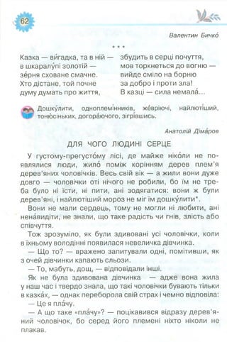 Валентин Бичкд
Казка — вигадка, та в ній — збудить в серці почуття,
в шкаралупі золотій — мов торкнеться до вогню
зерня сховане смачне. вийде сміло на борню
Хто дістане, той почне за добро і проти зла!
думу думать про життя, В казці — сила немала.
Дошкулити, одноплемінників, жевріючі, найлютіший,
тонюсіньких, догораючого, зігрівшись.
Анатолій Дімаров
ДЛЯ ЧОГО ЛЮДИНІ СЕРЦЕ
У густому-прегустому лісі, де майже ніколи не по­
являлися люди, жило поміж корінням дерев плем’я
дерев’яних чоловічків. Весь свій вік — а жили вони дуже
довго — чоловічки оті нічого не робили, бо їм не тре­
ба було ні їсти, ні пити, ані зодягатися: вони ж були
дерев’яні, і найлютіший мороз не міг їм дошкулити*.
Вони не мали сердець, тому не могли ні любити, ані
ненавидіти, не знали, що таке радість чи гнів, злість або
співчуття.
Тож зрозуміло, як були здивовані усі чоловічки, коли
в їхньому володінні появилася невеличка дівчинка.
— Що то? — вражено запитували одні, помітивши, як
з очей дівчинки капають сльози.
— То, мабуть, дощ, — відповідали інші.
Як не була здивована дівчинка — адже вона жила
у наш час і твердо знала, що такі чоловічки бувають тільки
в казках, — однак переборола свій страх і чемно відповіла:
— Це я плачу.
— А що таке «плачу»? — поцікавився відразу дерев’я­
ний чоловічок, бо серед його племені ніхто ніколи не
плакав.
 