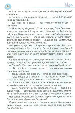 — А що таке серце? — поцікавився відразу дерев’яний
чоловічок.
— Серце? — задумалася дівчинка. — Це те, без чого не
може жити людина.
— Дай мені своє серце! — приставав тим часом до неї
чоловічок.
— Я не можу віддати тобі своє серце, бо я без нього
помру, — відповіла йому нарешті дівчинка. — Але послу­
хай сюди. В нашому місті є один лікар, який збирає серця
людей, які померли. І серця оті живуть у нього довго-
довго. Про це я читала в газеті... Якщо хочеш, зайдемо до
нього, і ти попросиш у нього серце.
Не думайте, що цього лікаря не існує на світі. Я просто
не хочу називати його адресу, бо тоді в нього не буде й
хвилини для важливої наукової роботи, яку він досі ще не
закінчив: ринуться* до нього відразу тисячі людей міняти
серця.
А розкажу краще вам, як зустрів їх лікар і що він сказав,
почувши незвичайне прохання дерев’яного чоловічка.
— Серце?.. Гм... А яке ж серце ти хочеш собі вибрати?
— Те, що його носять люди, — відповів тоненьким
голоском чоловічок.
— Люди мають різні серця, — суворо відповів лікар.
— Оце серце злої людини, — показав на одну банку
лікар. — Бачиш, яке воно жовте та зморщене!
— Я не хочу цього серця, воно нехороше! — швидко
відповів чоловічок, і лікар посміхнувся схвально.
— А ось блискуче, як пластмасова кулька, — далі пока­
зував лікар. — Бачиш, яке воно свіже: як довго не стукоті­
ло, а ніскільки не зносилося. Це серце байдужої людини.
Чоловічок постояв, вагаючись: серце йому дуже сподо­
балося, воно ж було таке блискуче!
Перед ними не плавало, а лежало на дні банки диво­
вижне серце: похмуре, сіре, важке, наче висічене з твер­
дої каменюки.
 