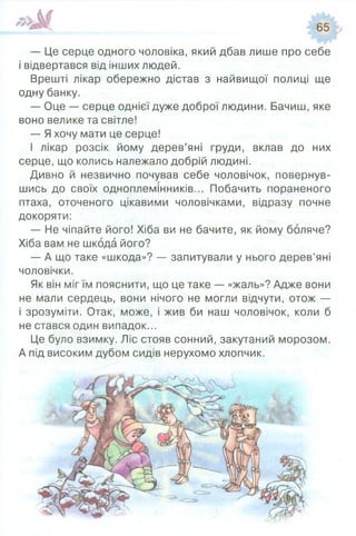 — Це серце одного чоловіка, який дбав лише про себе
і відвертався від інших людей.
Врешті лікар обережно дістав з найвищої полиці ще
одну банку.
— Оце — серце однієї дуже доброї людини. Бачиш, яке
воно велике та світле!
— Яхочу мати це серце!
І лікар розсік йому дерев’яні груди, вклав до них
серце, що колись належало добрій людині.
Дивно й незвично почував себе чоловічок, повернув­
шись до своїх одноплемінників... Побачить пораненого
птаха, оточеного цікавими чоловічками, відразу почне
докоряти:
— Не чіпайте його! Хіба ви не бачите, як йому боляче?
Хіба вам не шкода його?
— А що таке «шкода»? — запитували у нього дерев’яні
чоловічки.
Як він міг їм пояснити, що це таке — «жаль»? Адже вони
не мали сердець, вони нічого не могли відчути, отож —
і зрозуміти. Отак, може, і жив би наш чоловічок, коли б
не стався один випадок...
Це було взимку. Ліс стояв сонний, закутаний морозом.
А під високим дубом сидів нерухомо хлопчик.
 