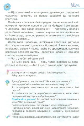 — Що з ним таке? — запитували один в одного дерев’яні
чоловічки, збігшись за новою забавою до сонного
хлопчика.
Оглянувся чоловічок безпорадно: лише холодний сніг
навкруги, крижане сонце вгорі та байдужі його роди­
чі довкола. «Він зараз замерзне!» — подумав у розпачі
дерев’яний чоловічок, і таким пекучим жалем пройняло­
ся його серце, що воно раптом спалахнуло — загорілося
яскравим вогнем...
Довго горів чоловічок, зігріваючи хлопчика, рятуючи
його від неминучої, здавалося б, смерті. А коли хлопчик,
зігрівшись, звівся й пішов, навіть не зрозумівши, кому він
завдячує власним життям, дерев’яні чоловічки оточили
свого догораючого брата...
— Чого у тебе такі сумні очі?
— Бо мені жаль вас, — ледь чутно відповів їм дого­
раючий чоловічок. — Але й цього вам не дано зрозуміти.
0 Дошкулити — завдати шкоди; тут: заморозити.
Ринутися — кинутися.
Де відбувались описані події? Як вони розпочалися?
Чому дерев’яні чоловічки не знали ніяких почуттів?
Як ти зрозумів слова лікаря про те, що люди мають різні
серця?
Як змінилося життя дерев’яного чоловічка, коли лікар
подарував йому серце доброї людини?
Поміркуйте разом! Які чарівні перетворення описано в
казці? Хто її головний герой?
Розгляньте малюнки. Які уривки з казки зображено?
Навчіться читати діалог дівчинки і дерев’яного чоловічка,
передаючи голосом здивування, цікавість, хвилювання
мовців.
у Чи є в казці відповідь на запитання, яке міститься у її назві?
 