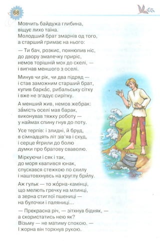 І в р Р І И І
у* 68 г
Мовчить байдужа глибина,
віщує лихо таїна.
Молодший брат змарнів од того,
а старший гримає на нього:
— Ти бач, розкис, похнюпив ніс,
до двору змалечку приріс,
немов торішній мох до скелі, —
і вигнав меншого з оселі.
Минув чи рік, чи два підряд —
і став заможним старший брат,
купив баркас, рибальську сітку
і вже не згадує сирітку.
А менший жив, немов жебрак:
замість оселі мав барак,
виконував тяжку роботу —
у наймах спину гнув до поту.
Усе терпів: і злидні, й бруд,
в сімнадцять літ зів’яв і схуд,
і серце ятрили до болю
думки про братову сваволю.
Міркуючи і сяк і так,
до моря квапився юнак,
спускався стежкою по схилу
і наштовхнувсь на круглу брилу.
Аж гульк — то жорна-камінці,
що мелють гречку на млинці,
а зерна стиглої пшениці —
на булочки і паляниці...
— Прекрасна річ, — зітхнув бідняк, —
а скористатись нею як?
Візьму — не матиму спокою. —
І жорна він торкнув рукою.
 