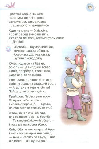 І раптом жорна, як живі,
змахнули краплі дощові,
загуркотіли, закрутились
і... сіль молоти заходились.
Куди не глянь — біліє сіль,
як сніг серед зимових піль.
Уже гора тієї солі, і схаменувсь юнак:
— Доволі!
«Доволі»—тоумовнийзнак,
хочінезнавцьогобідняк.
Ажорнаслухалисьнаказу
ізупинялисяодразу.
Юнак подався на базар,
бо сіль — це вигідний товар.
Одвіз, попродав, гроші має,
живе собі та поживає.
І все, либонь, пішло б на лад,
якби не заздрив старший брат:
— Ага, так він торгує сіллю?
Зайду до нього у неділю.
Прийшов. Переступив поріг.
Зігнувся, ніби занеміг,
і мовив обережно: — Брате,
де солі зміг ти стільки взяти?
А гой, хоч гостю і не рад,
але озвався (звісно, брат!):
— Та маю знахідку нівроку*, —
і показав на жорна збоку.
Спідлоба глянув старший брат
і щось промимрив невпопад:
— Ай-ай, стоять без руху... долі,
а в мене — ані пучки солі.
 