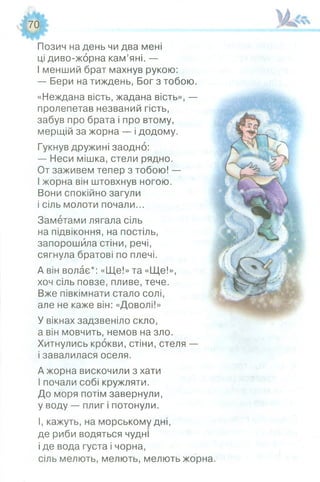 70
м М г
Позич на день чи два мені
ці диво-жорна кам’яні. —
І менший брат махнув рукою:
— Бери на тиждень, Бог з тобою.
«Неждана вість, жадана вість», —
пролепетав незваний гість,
забув про брата і про втому,
мерщій за жорна — і додому.
Гукнув дружині заодно:
— Неси мішка, стели рядно.
От заживем тепер з тобою! —
І жорна він штовхнув ногою.
Вони спокійно загули
і сіль молоти почали...
Заметами лягала сіль
на підвіконня, на постіль,
запорошила стіни, речі,
сягнула братові по плечі.
А він волає*: «Ще!» та «Ще!»,
хоч сіль повзе, пливе, тече.
Вже півкімнати стало солі,
але не каже він: «Доволі!»
У вікнах задзвеніло скло,
а він мовчить, немов на зло.
Хитнулись крокви, стіни, стеля —
і завалилася оселя.
А жорна вискочили з хати
І почали собі кружляти.
До моря потім завернули,
у воду — плиг і потонули.
І, кажуть, на морському дні,
де риби водяться чудні
і де вода густа і чорна,
сіль мелють, мелють, мелють жорна.
 