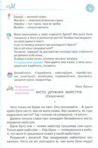 Баркас —великий човен.
Фелюга — невелике вітрильне судно.
Нівроку — тут: гарна, така як треба.
Волати — сильно кричати.
Яким змальовано у творі старшого брата? Яка риса була
головною в його ставленні до життя? Знайди підтверджен­
ня своєї думки в тексті.
А що ти можеш сказати про молодшого брата?
Що в цій казці засуджується?
Читаючи, передай за допомогою інтонації своє ставлення
до дійових осіб казки.
Знайди в казці зачин, основну частину і кінцівку.
Попрацюйте разом! Пригадайте інші казки, у яких засу­
джуються жадібність, скнарість.
Безіменного, з’їжджалися, найстаріших, підмайстра­
ми, зловтішної, оповісника, справжнісінькі, принишклі,
заприсягнувся, заздалегідь.
Позитивні Юрій Ярмиш
та негативний
МІСТО ДРУЖНИХ МАЙСТРІВ
(Скорочено)
І
Чого тільки не буває на світі. Ось послухайте... В одній
країні було місто, яке не мало назви. Вас цікавить, як туди
надсилали листи? Так і писали на конвертах: «У місто».
Далеко линула слава про громадян безіменного міста,
вправних майстрів.
Одне було зле — кожен майстер працював сам-один.
Тільки двоє майстрів — Лар іКрос — спілкувалися в робо­
ті, хоч вони й працювали кожен у своїй майстерні.
Розумний і веселий Лар придумував найхитріші ме­
ханізми. Ніхто не міг розгадати їх, такі вони були мудрі!
 