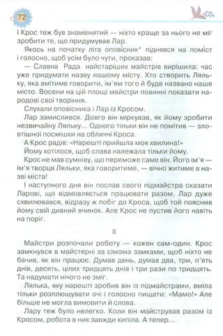І Крос теж був знаменитий — ніхто краще за нього не міг
зробити те, що придумував Лар.
Якось на початку літа оповісник* піднявся на поміст
і голосно, щоб усім було чути, проказав:
— Славна Рада найстаріших майстрів вирішила: час
уже придумати назву нашому місту. Хто створить Ляль­
ку, яка вмітиме говорити, ім’ям того й буде названо наше
місто. Восени на цій площі майстри повинні показати на­
родові свої творіння.
Слухали оповісника і Лар із Кросом.
Лар замислився. Довго він міркував, як йому зробити
незвичайну Ляльку... Одного тільки він не помітив — зло­
втішної посмішки на обличчі Кроса.
А Крос радів: «Нарешті прийшла моя хвилина!»
Йому хотілося, щоб слава належала тільки йому.
Крос не мав сумніву, що переможе саме він. Його ім’я —
ім’я творця Ляльки, яка говоритиме, — вічно житиме в на­
зві міста!
І наступного дня він послав свого підмайстра сказати
Ларові, що відмовляється працювати разом. Лар дуже
схвилювався, відразу ж побіг до Кроса, щоб той пояснив
йому свій дивний вчинок. Але Крос не пустив його навіть
на поріг.
II
Майстри розпочали роботу — кожен сам-один. Крос
замкнувся в майстерні за сімома замками, щоб ніхто не
бачив, як він працює. Думав день, думав два, три, п’ять
днів, десять, цілих тридцять днів і три рази по тридцять.
Та надумати нічого не зміг.
Лялька, яку нарешті зробив він із підмайстрами, вміла
тільки розплющувати очі і голосно пищати: «Мамо!» Але
більше не могла вимовити й слова.
Лару теж було нелегко. Коли він майстрував разом із
Кросом, робота в них завжди кипіла. А тепер...
 