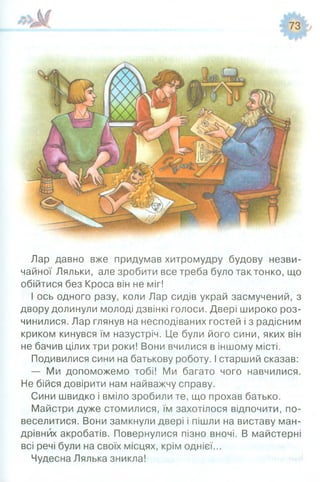 Лар давно вже придумав хитромудру будову незви­
чайної Ляльки, але зробити все треба було так,тонко, що
обійтися без Кроса він не міг!
І ось одного разу, коли Лар сидів украй засмучений, з
двору долинули молоді дзвінкі голоси. Двері широко роз­
чинилися. Лар глянув на несподіваних гостей і з радісним
криком кинувся їм назустріч. Це були його сини, яких він
не бачив цілих три роки! Вони вчилися в іншому місті.
Подивилися сини на батькову роботу. І старший сказав:
— Ми допоможемо тобі! Ми багато чого навчилися.
Не бійся довірити нам найважчу справу.
Сини швидко і вміло зробили те, що прохав батько.
Майстри дуже стомилися, їм захотілося відпочити, по­
веселитися. Вони замкнули двері і пішли на виставу ман­
дрівних акробатів. Повернулися пізно вночі. В майстерні
всі речі були на своїх місцях, крім однієї...
Чудесна Лялька зникла!
 