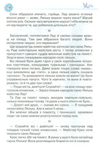 74
Сини обшукали кімнати, горище. Лар уважно оглянув
віконні рами — може, Ляльку вкрали через вікно? Відчай
охопив усіх. Скільки часу витрачено марно! Іхіба можна за
ніч відтворити те, що робилося цілісіньке літо?
III
Засмучений, поплентався Лар зі своїми синами вран­
ці на площу. Там уже зібралося багато людей. Вони
нетерпляче чекали: хто переможе?
Ще заздалегідь кожен майстер написав про свою Ляль­
ку Раді найстаріших майстрів міста. І тепер оповісник у
присутності суворих суддів викликав майстрів на поміст.
Звідти вони показували народові своїх ляльок.
Всі ляльки були дуже гарні у своїх коротеньких яскра­
вих платтячках, кольорових туфельках і панчішках. Але
говорили вони погано. Деякі знали тільки слово «мама»,
інші вимовляли ще «тато», а одна лялька навіть сказала
«молоко». Та розмовляти ляльки зовсім не вміли! Це були
справжнісінькі папуги. Чого їх навчили, те вони й повто­
рювали, та й то два-три слова!
— Люди міста, дивіться! Слухайте! — на всю площу про­
голосив оповісник. — Зараз покаже народові свою Ляльку
майстер Лар!
Та Лар на поміст чомусь виходив повільно-повільно,
низько похиливши голову. І в руках у нього нічого не було...
— Дорогі мої друзі, — сказав він сумно. — Я придумав
незвичайну Ляльку. Але в мене її нема...
Він мовчки зійшов з помосту, і принишклі, здивовані
люди так само мовчки розступилися перед ним.
IV
— Слухайте всі і дивіться! — знову пролунав над
площею гучний голос оповісника. — Майстер Крос хоче
показати свою Ляльку!
Крос легко збіг на поміст. В руках у нього була напрочуд
гарна Лялька! Вона розплющила блакитні очі й сказала:
 