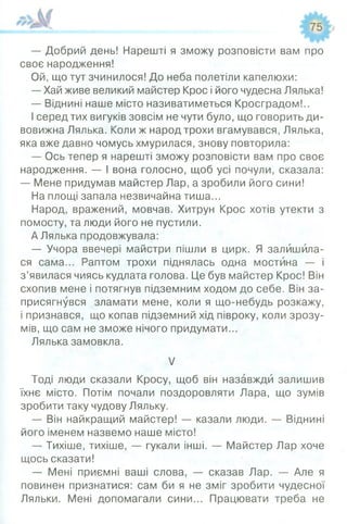 — Добрий день! Нарешті я зможу розповісти вам про
своє народження!
Ой, що тут зчинилося! До неба полетіли капелюхи:
— Хай живе великий майстер Крос і його чудесна Лялька!
— Віднині наше місто називатиметься Кросградом!..
І серед тих вигуків зовсім не чути було, що говорить ди­
вовижна Лялька. Коли ж народ трохи вгамувався, Лялька,
яка вже давно чомусь хмурилася, знову повторила:
— Ось тепер я нарешті зможу розповісти вам про своє
народження. — І вона голосно, щоб усі почули, сказала:
— Мене придумав майстер Лар, а зробили його сини!
На площі запала незвичайна тиша...
Народ, вражений, мовчав. Хитрун Крос хотів утекти з
помосту, та люди його не пустили.
А Лялька продовжувала:
— Учора ввечері майстри пішли в цирк. Я залишила­
ся сама... Раптом трохи піднялась одна мостина — і
з’явилася чиясь кудлата голова. Це був майстер Крос! Він
схопив мене і потягнув підземним ходом до себе. Він за­
присягнувся зламати мене, коли я що-небудь розкажу,
і признався, що копав підземний хід півроку, коли зрозу­
мів, що сам не зможе нічого придумати...
Лялька замовкла.
V
Тоді люди сказали Кросу, щоб він назавжди залишив
їхнє місто. Потім почали поздоровляти Лара, що зумів
зробити таку чудову Ляльку.
— Він найкращий майстер! — казали люди. — Віднині
його іменем назвемо наше місто!
— Тихіше, тихіше, — гукали інші. — Майстер Лар хоче
щось сказати!
— Мені приємні ваші слова, — сказав Лар. — Але я
повинен признатися: сам би я не зміг зробити чудесної
Ляльки. Мені допомагали сини... Працювати треба не
 