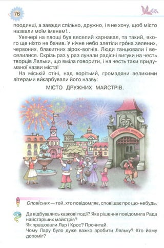 поодинці, а завжди спільно, дружно, і я не хочу, щоб місто
назвали моїм іменем!..
Увечері на площі був веселий карнавал, та такий, яко­
го ще ніхто не бачив. У нічне небо злетіли грона зелених,
червоних, блакитних зірок-вогнів. Люди танцювали і ве­
селилися. Скрізь раз у раз лунали радісні вигуки на честь
творців Ляльки, що вміла говорити, і на честь таки приду­
маної назви міста!
На міській стіні, над ворітьми, громадяни великими
літерами викарбували його назву:
МІСТО ДРУЖНИХ МАЙСТРІВ.
Оповісник—той, хто повідомляє, сповіщає про що-небудь.
Де відбувались казкові події? Яке рішення повідомила Рада
найстаріших майстрів?
Як працювали Лар і Крос? Прочитай.
Чому Лару було дуже важко зробити Ляльку? Хто йому
допоміг?
 
