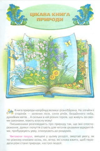 Книга природи напрочуд велика і різнобарвна. Не злічити її
ЩЩч сторінок — зелених лісів, синіх річок, бездонного неба,
духмяних квітів... А скільки в ній різних героїв, що живуть за свої­
ми законами, мають власну мову!
Письменники розповідають про природу так, що їхні спосте­
реження, думки і почуття стають для читачів цікавими відкриття­
ми, пробуджують уяву, спонукають до роздумів.
Читаючи твори, вміщені у цьому розділі, звертай увагу, як
по-різному описано осінь, ліс, вітер, які слова вжито, щоб пере­
дати різні стани природи, настрої людей.
 