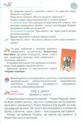 Як вирішив досягти перемоги Крос? Чи вдалося йому
обманути городян?
Чому місто назвали «Містом дружних майстрів»?
У яких словах твору передано його головну думку?
Позмагайтеся! Хто швидше знайде речення, у яких є такі
вислови: дивовижної форми і краси; хитромудру будову,
працювати треба не поодинці?
Попрацюйте разом! Пригадайте, які твори цього автора
ви читали раніше.
Вдома підготуйте стислий переказ казки.
Прогляньте текст. Без якого абзаца казка буде незрозу­
мілою?
Ти вже знайомий з творами відомого
українського письменника Всеволода
Нестайка. Це цікаві оповідання, казки, повісті
про незвичайні пригоди твоїх ровесників —
хлопчиків і дівчаток.
З героями його казок теж відбуваються диво­
вижні події завдяки чарівним речам.
Прочитай уривок із фантастичної повісті
«Чарівні окуляри».
Веснянкуватого, розперезався, одчепись, перезирнулися,
однаковісіньких, найдемократйчніший, здоровенний,
навпочіпки, зіщулився, відчайдушно, страждання,
не мстив, найсправедлйвіший.
Право СУД У ЦИРКУ
бути іншим (урИВок із повісті)
У нашому класі з’явився новачок — Рудик Руденко. Важ­
ко було знайти когось, чиє ім’я і прізвище так би відпові­
дали його зовнішності. Рудик Руденко був рудий, як жар,
ще рудіший за мене, бо такого веснянкуватого я ніколи не
бачив. І обличчя, і шия, і руки — все у рудому ластовинні.
Ромка, як побачив Рудика, аж присів від захвату. А
Рудик був ще й в окулярах!
 