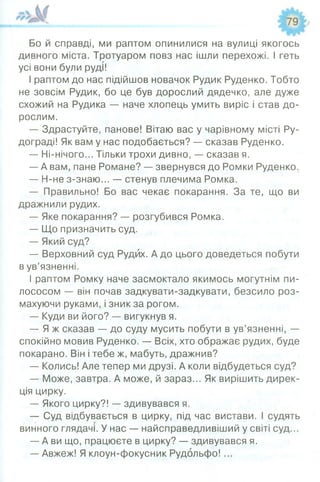 Бо й справді, ми раптом опинилися на вулиці якогось
дивного міста. Тротуаром повз нас ішли перехожі. І геть
усі вони були руді!
І раптом до нас підійшов новачок Рудик Руденко. Тобто
не зовсім Рудик, бо це був дорослий дядечко, але дуже
схожий на Рудика — наче хлопець умить виріс і став до­
рослим.
— Здрастуйте, панове! Вітаю вас у чарівному місті Ру-
дограді! Як вам у нас подобається? — сказав Руденко.
— Ні-нічого... Тільки трохи дивно, — сказав я.
— А вам, пане Романе? — звернувся до Ромки Руденко.
— Н-не з-знаю... — стенув плечима Ромка.
— Правильно! Бо вас чекає покарання. За те, що ви
дражнили рудих.
— Яке покарання? — розгубився Ромка.
— Що призначить суд.
— Який суд?
— Верховний суд Рудих. А до цього доведеться побути
в ув’язненні.
І раптом Ромку наче засмоктало якимось могутнім пи­
лососом — він почав задкувати-задкувати, безсило роз­
махуючи руками, і зник за рогом.
— Куди ви його? — вигукнув я.
— Я ж сказав — до суду мусить побути в ув’язненні, —
спокійно мовив Руденко. — Всіх, хто ображає рудих, буде
покарано. Він і тебе ж, мабуть, дражнив?
— Колись! Але тепер ми друзі. А коли відбудеться суд?
— Може, завтра. А може, й зараз... Як вирішить дирек­
ція цирку.
— Якого цирку?! — здивувався я.
— Суд відбувається в цирку, під час вистави. І судять
винного глядачі. У нас — найсправедливіший у світі суд...
— А ви що, працюєте в цирку? — здивувався я.
— Авжеж! Я клоун-фокусник Рудольфо! ...
 