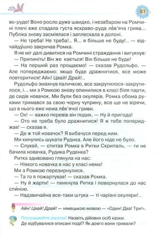 во-руде! Воно росло дуже швидко, і незабаром на Ромчи-
ні плечі вже спадала густа яскраво-руда лев’яча грива...
Публіка знову засміялася і заплескала в долоні.
— Не треба! Не треба!.. Я... я більше не буду!.. — від­
чайдушно закричав Ромка.
Я не міг далі дивитися на Ромчині страждання і вигукнув:
— Припиніть! Він же кається! Він більше не буде!
— На перший раз прощаємо! — сказав Рудольфо. —
Але попереджаємо: якщо буде дражнитися, все може
повторитися! Айн! Цвай! Драй!..
Рудольфо змахнув паличкою, все закрутилося-закрути-
лося, і... ми з Ромкою знову опинилися в класі біля парти,
де сидів новачок. Ми були без окулярів. Ромка обома ру­
ками тримався за свою чорну чуприну, все ще не вірячи,
що в нього вже нема лев’ячої гриви.
— Ох! — важко перевів він подих.. — Ну й пригода!
— Ото не треба було дражнитися! Я ж тебе поперед­
жав! — сказав я.
— Де ж той новачок? Я вибачуся перед ним.
Ми кинулись шукати Рудика. Але його ніде не було.
— Слухай, — спитав Ромка в Ритки Скрипаль, — ти не
бачила новачка, Рудика Руденка?
Ритка здивовано глянула на нас:
— Ніякого новачка в нас у класі нема!
Ми з Ромкою перезирнулися.
— Та то я пожартував! — сказав Ромка.
— Ну й жарти! — пхикнула Ритка і повернулася до нас
спиною.
— Надзвичайна все-таки штука — ті чарівні окуляри!..
0 Айн! Цвай!Драй! — німецькою мовою — «Один! Два! Три!».
О
' Назвіть дійових осіб казки.
Де відбувалися описані події? Як довго вони тривали?
 
