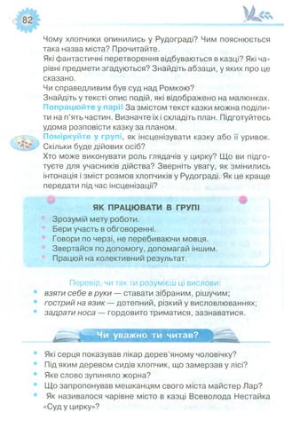 Ш''
Чому хлопчики опинились у Рудограді? Чим пояснюється
така назва міста? Прочитайте.
Які фантастичні перетворення відбуваються в казці? Які ча­
рівні предмети згадуються? Знайдіть абзаци, у яких про це
сказано.
Чи справедливим був суд над Ромкою?
Знайдіть у тексті опис подій, які відображено на малюнках.
Попрацюйте у парі! За змістом текст казки можна поділи­
ти на п’ять частин. Визначте їх і складіть план. Підготуйтесь
удома розповісти казку за планом.
Поміркуйте у групі, як інсценізувати казку або її уривок.
Скільки буде дійових осіб?
Хто може виконувати роль глядачів у цирку? Що ви підго­
туєте для учасників дійства? Зверніть увагу, як змінились
інтонація і зміст розмов хлопчиків у Рудограді. Як це краще
передати під час інсценізації?
#
ЯК ПРАЦЮВАТИ В ГРУПІ
Зрозумій мету роботи.
Бери участь в обговоренні.
Говори по черзі, не перебиваючи мовця.
Звертайся по допомогу, допомагай іншим.
Працюй на колективний результат.
Перевір, чи так ти розумієш ці вислови:
взяти себе в руки — ставати зібраним, рішучим;
гострий на язик — дотепний, різкий у висловлюваннях;
задрати носа — гордовито триматися, зазнаватися.
Чи уважно ти читав?
Які серця показував лікар дерев’яному чоловічку?
Під яким деревом сидів хлопчик, що замерзав у лісі?
Яке слово зупиняло жорна?
Що запропонував мешканцям свого міста майстер Лар?
Як називалося чарівне місто в казці Всеволода Нестайка
«Суд у цирку»?
 
