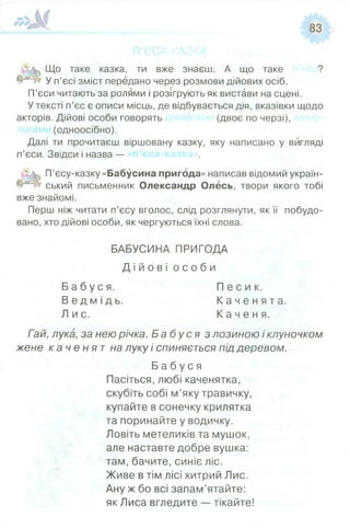 П’ЄСА-КАЗК
Що таке казка, ти вже знаєш. А що таке ?
У п’єсі зміст передано через розмови дійових осіб.
П’єси читають за ролями і розігрують як вистави на сцені.
У тексті п’єс є описи місць, де відбувається дія, вказівки щодо
акторів. Дійові особи говорять (двоє по черзі),
логами (одноосібно).
Далі ти прочитаєш віршовану казку, яку написано у вигляді
п’єси. Звідси і назва —
П’єсу-казку «Бабусина пригода» написав відомий україн­
ський письменник Олександр Олесь, твори якого тобі
вже знайомі.
Перш ніж читати п’єсу вголос, слід розглянути, як її побудо­
вано, хто дійові особи, як чергуються їхні слова.
БАБУСИНА ПРИГОДА
Д і й о в і о с о б и
Б а б у с я . П е с и к .
В е д м і д ь . К а ч е н я т а .
Лис . К а ч е н я .
Гай, лука, за нею річка. Б а б у с я з лозиною і клуночком
жене к а ч е н я т на луку і спиняється під деревом.
Б а б у с я
Пасіться, любі каченятка,
скубіть собі м’яку травичку,
купайте в сонечку крилятка
та поринайте у водичку.
Ловіть метеликів та мушок,
але наставте добре вушка:
там, бачите, синіє ліс.
Живе в тім лісі хитрий Лис.
Ану ж бо всі запам’ятайте:
як Лиса вгледите — тікайте!
 