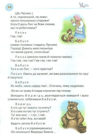 [До Песика.)
А ти, чорненький, не лежи:
малих пильненько стережи!
Коли б десь Лис чи Вовк скакав,
що ти робитимеш?
П е с и к
Гав, гав!
Б а б у с я
(киває головою і гладить Песика)
Гаразд! Дивись мені пильніше
та гавкай дужче, голосніше!
П е с и к (весело скаче й голосно гавкає)
Гав-гав, гав-гав! Гав-гав, гав-гав!
Б а б у с я
Та я ж не Лис — чого пристав?
П е с и к біжить до каченят, які вже розсипалися по луці
й пасуться.
Б а б у с я
Як любо, мило серед гаю!.. Спочину, ляжу задрімаю.
Лягає на траву й кладе клуночок під голову.
Виходить В е д м і д ь , розглядається навкруги і враз
спиняється, побачивши Б а б у с ю .
В е д м і д ь
А хто це тут лежить та спить?
Хто смів ногою тут ступить?
Тут все моє — і луг, і гай.
Я з’їм тебе! Ану, вставай!
Будить лапою Б а б у с ю .
Б а б у с я (прокинувшись)
Ой лишенько! Ведмідь! Боюся...
 