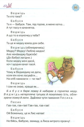 В е д м і д ь
Ти хто така?
Б а б у с я
Та я — Бабуся. Там, під горою, в мене хатка...
А тут пасу я каченятка.
В е д м і д ь
А що то в клуночку у тебе?
Б а б у с я
Та це ж медку взяла для себе.
В е д м і д ь (облизуючись)
Медку? Медку! Люблю медок!
Але ненавиджу бджілок!
{До Бабусі лагідно.)
Коли медку мені даси,
хоч і щодня качат паси.
Б а б у с я
Чому ж Ведмедику не дати,
коли він хоче ласувати...
На хліб намазати — чи так?
В е д м і д ь
І сам не знаю, краще як...
Б а б у с я бере ложку й набирає з горнятка меду.
В е д м і д ь нетерпляче тупцює й похапливо їсть, обли­
зуючи ложку й лапи. Здалека чути гавкання П е с и к а .
П е с и к
Гав-гав, гав-гав! Гав-гав, гав-гав!
Б а б у с я
Ой Боженьку, це ж Лис напав!
В е д м і д ь
Не бійсь, Бабусю, захищу, а Лиса хитрого провчу!
 