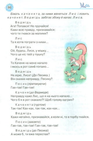 Біжать к а ч е н я т а , за ними женеться Л и с і ловить
каченят. В е д м і д ь забігає збоку й хапає Л и с а .
В е д м і д ь
Ага! Попався! Не пручайся!
Кажи всю правду, признавайся:
чого ти гнався за малими?
Л и с
Та я хотів пограти з ними...
В е д м і д ь
Ой, будеш, Лисе, у мішку...
Чого це ніс твій у пушку?
Л и с
То Каченя на мене напало
і якось в рот саме попало...
В е д м і д ь
Не вірю, Лисе! {До Песика.)
Він сказав неправду, Песику?
П е с и к (притакуючи)
Гав-гав! Гав-гав!
К а ч е н я {до Ведмедя)
Неправду каже Лис, що я на нього напало...
Чого б я в рот скакало?! Щоб голову одгриз?
К а ч е н я т а {гуртом)
Так-так! Ках-ках, так-так, ках-ках...
В е д м і д ь
Кажи негайно, признавайся, а коли ні, то в торбу пхайся.
П е с и к {завзято)
Гав-гав, гав-гав! Гав-гав, гав-гав!
В е д м і д ь {до Песика)
А може б, ти вже перестав?
 