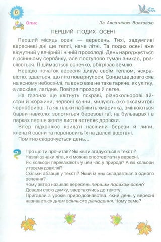 Опис За Алєвтиною Волковою
ПЕРШИЙ ПОДИХ ОСЕНІ
Перший місяць осені — вересень. Тихі, задумливі
вересневі дні ще теплі, наче літні. Та подих осені вже
відчутний у вечірній і нічній прохолоді. День народжується
в осінньому серпанку, але поступово туман зникає, роз­
сіюється. Підіймається сонечко, обігріває землю.
Нерідко початок вересня дивує своїм теплом, яскра­
вістю, здається, що літо повернулося. Сонце ще довго сяє
на ясному небосхилі, та воно вже не таке гаряче, як улітку,
а ласкаве, лагідне. Повітря прозоре й легке.
На газонах ще квітнуть яскраві, різнокольорові ай­
стри й жоржини, червоні канни, милують око оксамитові
чорнобривці. Та як тільки набіжить хмаринка, змінюються
барви навколо: золотяться березові гаї, на бульварах і в
парках перше жовте листя встеляє доріжки.
Вітер підхоплює крилаті насінини берези й липи,
клена й сосни та переносить їх на далекі відстані.
Помітно скорочується день...
Про що ти прочитав? Які квіти згадуються в тексті?
Назви ознаки літа, які можна спостерігати у вересні.
Які кольори переважають у цей час у природі? А які кольори
у твоєму довкіллі?
Скільки абзаців у тексті? Який із них складається з одного
речення?
Чому автор називає вересень першим подихом осені?
Доведи свою думку, звертаючись до тексту.
Пригадай з уроків природознавства, який день у вересні
називається днем осіннього рівнодення. Чому саме?
 