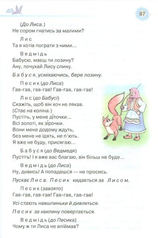 [До Лиса.)
Не сором гнатись за малими?
Л и с
Та я хотів пограти з ними...
В е д м і д ь
Бабусю, маєш ти лозину?
Ану, почухай Лису спину.
Б а б у с я , усміхаючись, бере лозину.
П е с и к (до Лиса)
Гав-гав, гав-гав! Гав-гав, гав-гав!
Я вже не буду, присягаю...
Б а б у с я [до Ведмедя)
Пустіть! І я вже вас благаю, він більш не буде..
В е д м і д ь {до Лиса)
Ну, дивись! А попадешся — не просись.
Пускає Л и с а. П е с и к кидається за Л и с о
П е с и к (завзято)
Гав-гав, гав-гав! Гав-гав, гав-гав!
Усі стають навшпиньки й дивляться.
П е с и к за хвилину повертається.
В е д м і д ь {до Песика)
Чому ж ти Лиса не впіймав?
Л и с (до Бабусі)
Скажіть, щоб він хоч не лякав.
(Стає на коліна.)
Пустіть, у мене діточки...
Всі золоті, як зірочки.
Вони мене додому ждуть,
без мене не їдять, не п’ють.
 
