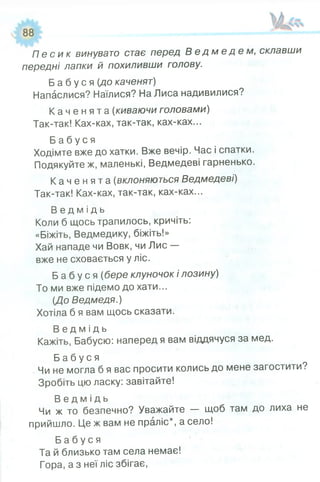 П е с и к винувато стає перед В е д м е д е м , склавши
передні лапки й похиливши голову.
Б а б у с я (до каченят)
Напаслися? Наїлися? На Лиса надивилися?
К а ч е н я т а (киваючи головами)
Так-так! Ках-ках, так-так, ках-ках...
Б а б у с я
Ходімте вже до хатки. Вже вечір. Час і спатки.
Подякуйте ж, маленькі, Ведмедеві гарненько.
К а ч е н я т а (вклоняються Ведмедеві)
Так-так! Ках-ках, так-так, ках-ках...
В е д м і д ь
Коли б щось трапилось, кричіть:
«Біжіть, Ведмедику, біжіть!»
Хай нападе чи Вовк, чи Лис —
вже не сховається у ліс.
Б а б у с я (бере клуночок і лозину)
То ми вже підемо до хати...
(До Ведмедя.)
Хотіла б я вам щось сказати.
В е д м і д ь
Кажіть, Бабусю: наперед я вам віддячуся за мед.
Б а б у с я
Чи не могла б я вас просити колись до мене загостити?
Зробіть цю ласку: завітайте!
В е д м і д ь
Чи ж то безпечно? Уважайте — щоб там до лиха не
прийшло. Це ж вам не праліс*, а село!
Б а б у с я
Та й близько там села немає!
Гора, а з неї ліс збігає,
 