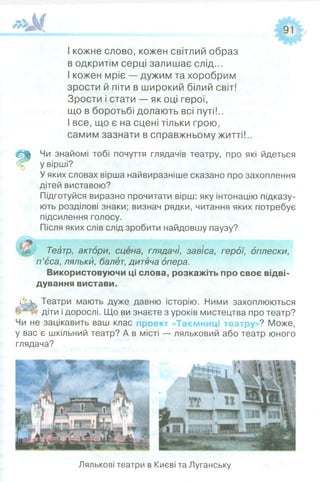 І кожне слово, кожен світлий образ
в одкритім серці залишає слід...
І кожен мріє — дужим та хоробрим
зрости й піти в широкий білий світ!
Зрости і стати — як оці герої,
що в боротьбі долають всі путі!..
І все, що є на сцені тільки грою,
самим зазнати в справжньому житті!..
<&й Чи знайомі тобі почуття глядачів театру, про які йдеться
% у вірші?
Уяких словах вірша найвиразніше сказано про захоплення
дітей виставою?
Підготуйся виразно прочитати вірш: яку інтонацію підказу­
ють розділові знаки; визнач рядки, читання яких потребує
підсилення голосу.
Після яких слів слід зробити найдовшу паузу?
Театр, актори, сцена, глядачі, завіса, герої, оплески,
п ’єса, ляльки, балет, дитяча опера.
Використовуючи ці слова, розкажіть про своє відві­
дування вистави.
бук. Театри мають дуже давню історію. Ними захоплюються
діти і дорослі. Що ви знаєте з уроків мистецтва про театр?
Чи не зацікавить ваш клас проект ««Таємниці театру >? Може,
у вас є шкільний театр? А в місті — ляльковий або театр юного
глядача?
го ■ »
■ " Т Т н і » »
Лялькові театри в Києві та Луганську
 