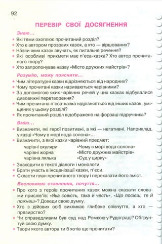 ПЕРЕВІР СВОЇ ДОСЯГНЕННЯ
Знаю...
• Які теми охоплює прочитаний розділ?
• Хто є автором прозових казок, а хто —віршованих?
• Назви яких казок звучать, як питальне речення?
• Які особливі прикмети має п’єса-казка? Хто автор прочита­
ного твору?
• Хто запропонував назву «Місто дружних майстрів»?
Розумію, можу пояснити...
• Чим літературні казки відрізняються від народних?
• Чому прочитані казки називаються чарівними?
• За допомогою яких чарівних речей у цих казках відбувалися
дивовижні перетворення?
• Чим прочитана п’єса-казка відрізняється від інших казок, умі­
щених у цьому розділі?
• Як прочитаний розділ відображено на форзаці підручника?
Вмію...
• Визначити, які герої позитивні, а які — негативні. Наприклад,
у казці «Чому в морі вода солона»...
• Визначити, з якої казки чарівний предмет:
чарівні окуляри «Чому в морі вода солона»
чарівні жорна «Місто дружних майстрів»
чарівна лялька «Суду цирку»
• Знаходити втексті діалоги і монологи.
• Брати участь в інсценізації казки, п’єси.
• Скласти план прочитаного твору і переказати його зміст.
Висловлюю ставлення, почуття...
• Про кого з героїв прочитаних казок можна сказати слова­
ми прислів’їв: «Яка совість, така й честь», «Що посієш, те й
пожнеш»?Доведи свою думку.
• Хто з дійових осіб викликає глибоке співчуття, а хто —
презирство?
• Чи справедливим був суд над Ромкою у Рудограді? Обґрун­
туй свою думку.
• Твори якого автора ти б хотів ще прочитати?
 