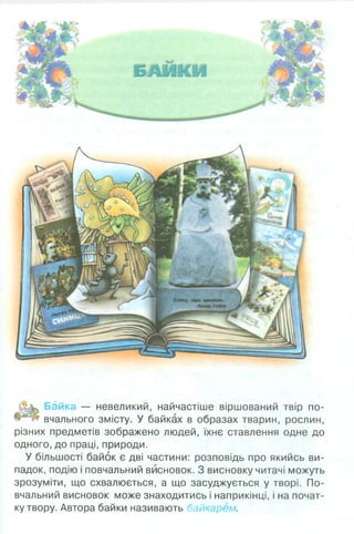 Байка — невеликий, найчастіше віршований твір по-
вчального змісту. У байках в образах тварин, рослин,
різних предметів зображено людей, їхнє ставлення одне до
одного, до праці, природи.
У більшості байок є дві частини: розповідь про якийсь ви­
падок, подію і повчальний висновок. З висновку читачі можуть
зрозуміти, що схвалюється, а що засуджується у творі. По­
вчальний висновок може знаходитись і наприкінці, і на почат­
ку твору. Автора байки називають байкарем.
 