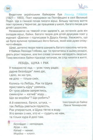 Видатним українським байкарем був
(1827— 1893). Поет народився на Полтавщині в селі Великий
Поділ. Ще в гімназії почав писати вірші. Більшу частину життя
поет прожив у Чернігові, де працював у школі, багато писав для
дітей ідорослих.
Незважаючи на тяжкий стан здоров’я, до останніх днів він
складав вірші, байки. Багато творів для дітей друкував поет у
журналі «Дзвінок» і підписував їх Дідусь Кенар. Уважають, що
це було вуличне прізвисько його батька, який мав дуже співу­
чого кенара.
Щирі, дотепні твори поета шанують багато поколінь читачів.
У байках Леоніда Глібова, що ти прочитаєш в цьому розділі,
діють різні тварини, але їхні слова і вчинки нагадують людські.
Тому висновок байки підказує читачам, як
ЛЕБІДЬ, ЩУКА І РАК
У товаристві лад — усяк тому радіє;
дурне безладдя* лихо діє,
і діло, як на гріх,
не діло — тільки сміх.
Колись-то Лебідь, Рак та Щука
приставить хуру* узялись.
От троє разом запряглись,
смикнули — катма* ходу...
Що за морока*? Що робить?
А й невелика, бачся, штука, —
так Лебідь рветься підлетіть,
Рак упирається, а Щука тягне в воду.
Хто винен з них, хто ні — судить не нам,
та тільки хура й досі там.
9 Безладдя —непорядок.
Хура —віз.
Катма —немає.
Морока —клопіт.
слід чинити в житті.
Ілюстрація до байки
Павла Чекмарьова
 