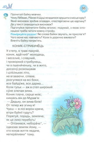 Прочитай байку мовчки.
ЧомуЛебедю, Ракові йЩуці невдалося зрушити з місцяхуру?
Який висновок зробив оповідач, спостерігаючи цю картину?
Де утексті знаходиться висновок?
Підготуйся прочитати байку вголос: подумай, з якою інто­
нацією треба читати кожну строфу.
Поміркуйте разом! Які слова байки звучать, як прислів’я?
Чого вони нас навчають? Коли їх доречно вживати?
Вивчіть байку напам’ять.
КОНИК-СТРИБУНЕЦЬ
Устепу, в траві пахучій,
коник, вдатний* молодець,
і веселий, і співучий,
і проворний стрибунець,
чи в пшениченьку, чи в жито,
досхочу розкошував
і цілісінькеє літо,
не вгаваючи, співав;
розгулявся на всі боки,
все байдуже, все дарма...
Коли гульк — аж в степ широкий
суне злючая зима.
Коник плаче, серце мліє;
кинувсь він до Мурав’я:
— Дядьку, он зима біліє!
От тепер же згину я!
Чуєш — в лісі ворон кряче,
вітри буйнії гудуть?
Порятуй, порадь, земляче,
як це лихо перебуть!
— Опізнився, небораче*, —
одказав земляк йому, —
хто кохав життя ледаче,
непереливки* тому.
 