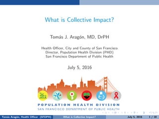What is Collective Impact?
Tom´as J. Arag´on, MD, DrPH
Health Oﬃcer, City and County of San Francisco
Director, Population Health Division (PHD)
San Francisco Department of Public Health
July 5, 2016
Tom´as Arag´on, Health Oﬃcer (SFDPH) What is Collective Impact? July 5, 2016 1 / 18
 