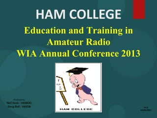 Education and Training in
Amateur Radio
WIA Annual Conference 2013
Produced by
Neil Husk - VK6BDO
Doug Bell - VK6DB
HAM COLLEGE
V1.0
24/05/2013
 
