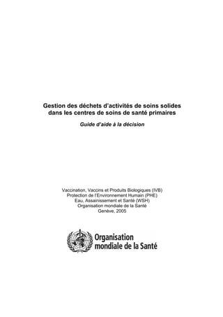 Gestion des déchets d’activités de soins solides
dans les centres de soins de santé primaires
Guide d’aide à la décision
Vaccination, Vaccins et Produits Biologiques (IVB)
Protection de l’Environnement Humain (PHE)
Eau, Assainissement et Santé (WSH)
Organisation mondiale de la Santé
Genève, 2005
 