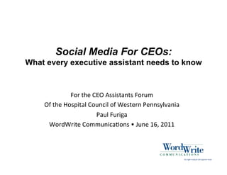 Social Media For CEOs:
What every executive assistant needs to know



                   For	
  the	
  CEO	
  Assistants	
  Forum	
  
    Of	
  the	
  Hospital	
  Council	
  of	
  Western	
  Pennsylvania	
  
                                  Paul	
  Furiga	
  
     WordWrite	
  Communica=ons	
  •	
  June	
  16,	
  2011	
  
 