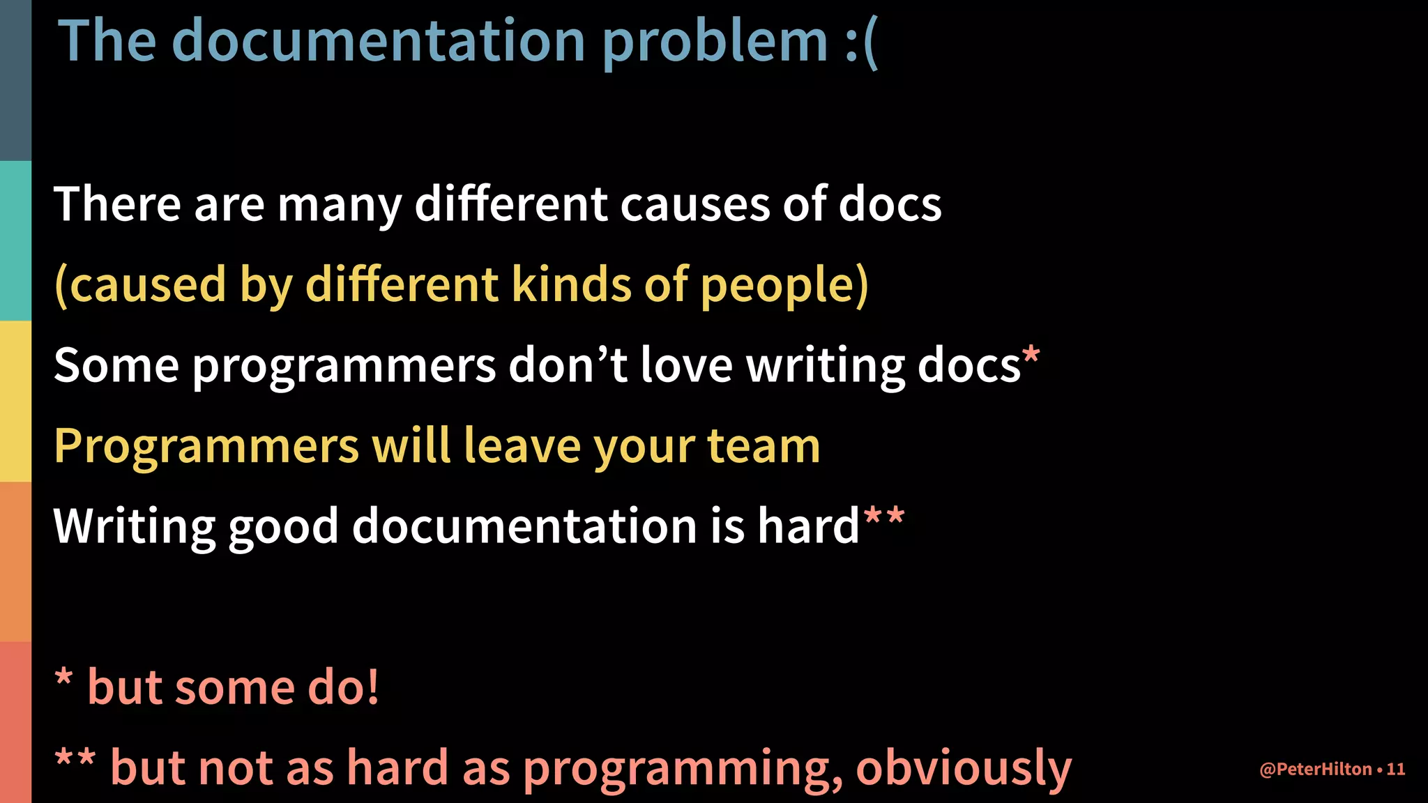 The documentation problem :(
There are many diﬀerent causes of docs
(caused by diﬀerent kinds of people)
Some programmers don’t love writing docs*
Programmers will leave your team
Writing good documentation is hard**
* but some do!
** but not as hard as programming, obviously 11@PeterHilton •
 