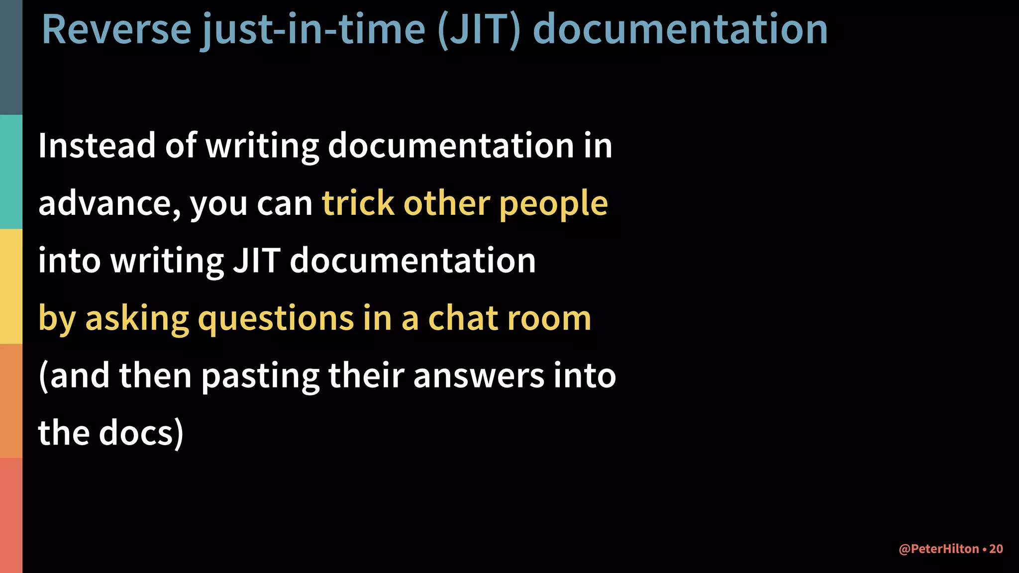 Reverse just-in-time (JIT) documentation
Instead of writing documentation in
advance, you can trick other people
into writing JIT documentation
by asking questions in a chat room
(and then pasting their answers into
the docs)
20@PeterHilton •
 
